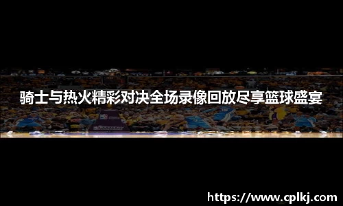 骑士与热火精彩对决全场录像回放尽享篮球盛宴